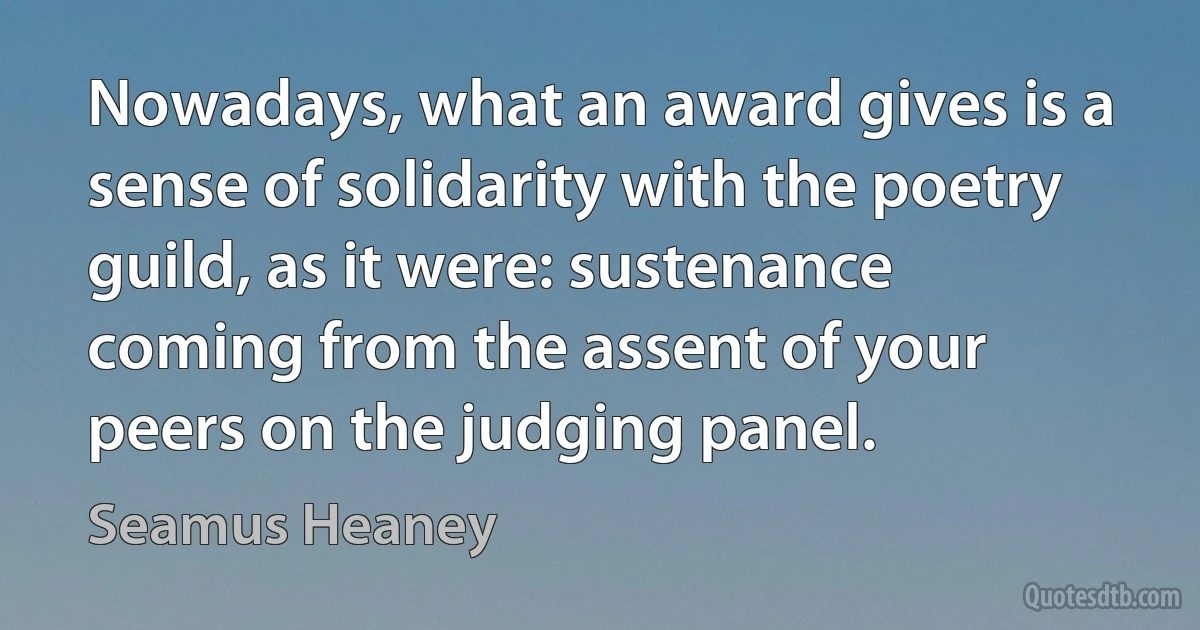 Nowadays, what an award gives is a sense of solidarity with the poetry guild, as it were: sustenance coming from the assent of your peers on the judging panel. (Seamus Heaney)