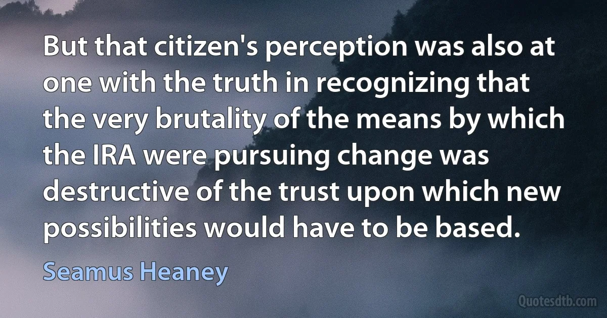 But that citizen's perception was also at one with the truth in recognizing that the very brutality of the means by which the IRA were pursuing change was destructive of the trust upon which new possibilities would have to be based. (Seamus Heaney)