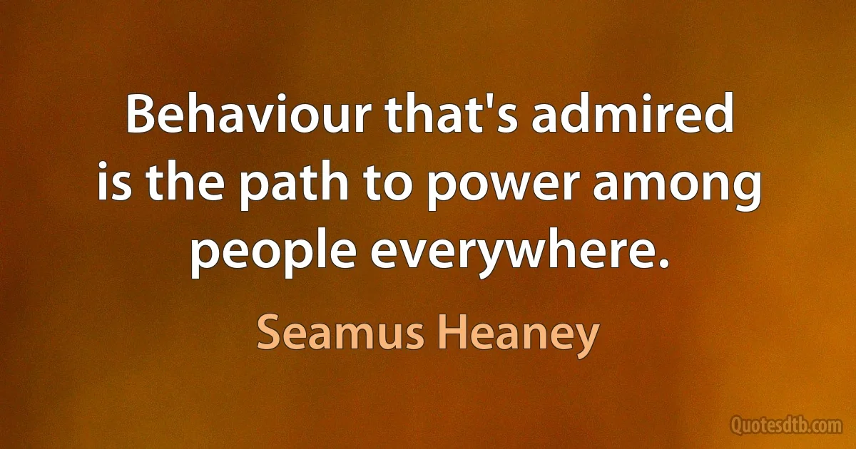 Behaviour that's admired
is the path to power among people everywhere. (Seamus Heaney)