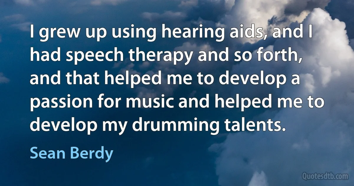 I grew up using hearing aids, and I had speech therapy and so forth, and that helped me to develop a passion for music and helped me to develop my drumming talents. (Sean Berdy)