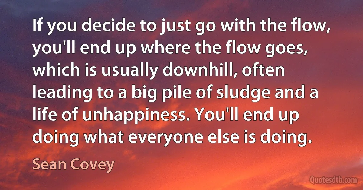 If you decide to just go with the flow, you'll end up where the flow goes, which is usually downhill, often leading to a big pile of sludge and a life of unhappiness. You'll end up doing what everyone else is doing. (Sean Covey)