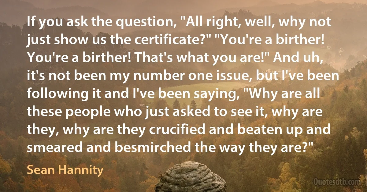 If you ask the question, "All right, well, why not just show us the certificate?" "You're a birther! You're a birther! That's what you are!" And uh, it's not been my number one issue, but I've been following it and I've been saying, "Why are all these people who just asked to see it, why are they, why are they crucified and beaten up and smeared and besmirched the way they are?" (Sean Hannity)