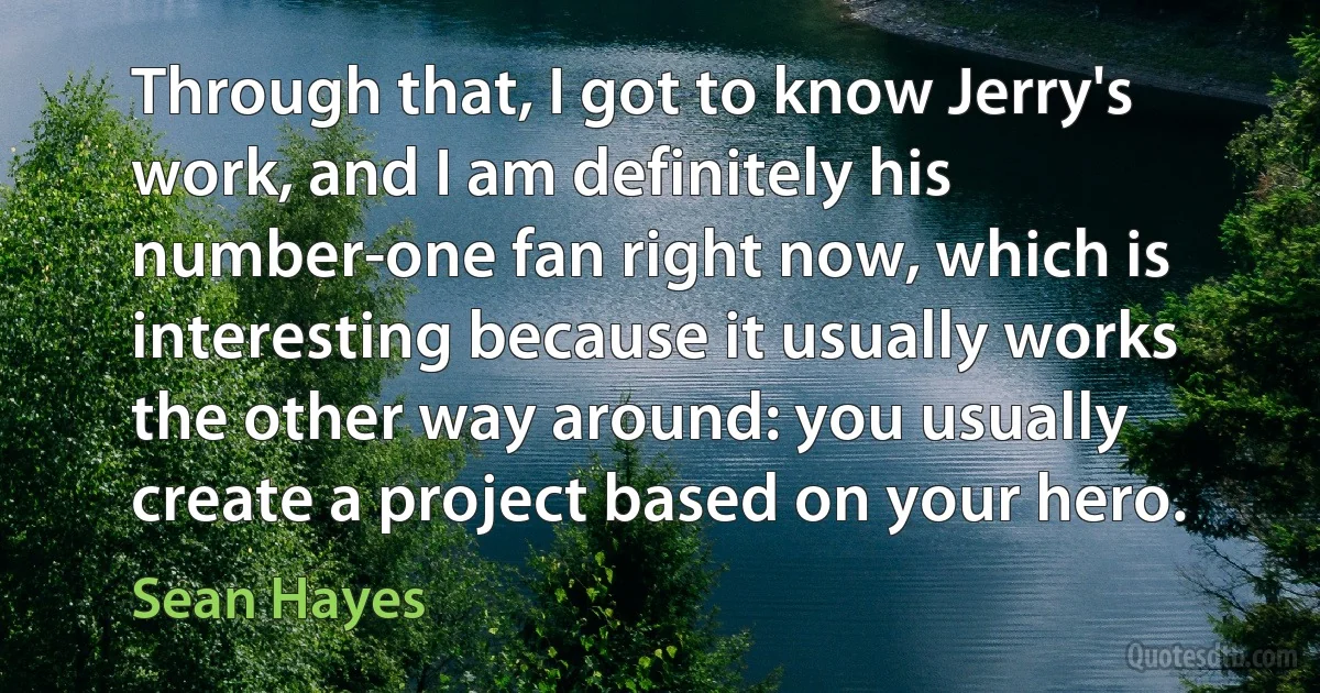 Through that, I got to know Jerry's work, and I am definitely his number-one fan right now, which is interesting because it usually works the other way around: you usually create a project based on your hero. (Sean Hayes)