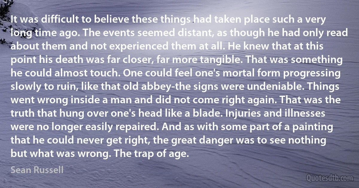 It was difficult to believe these things had taken place such a very long time ago. The events seemed distant, as though he had only read about them and not experienced them at all. He knew that at this point his death was far closer, far more tangible. That was something he could almost touch. One could feel one's mortal form progressing slowly to ruin, like that old abbey-the signs were undeniable. Things went wrong inside a man and did not come right again. That was the truth that hung over one's head like a blade. Injuries and illnesses were no longer easily repaired. And as with some part of a painting that he could never get right, the great danger was to see nothing but what was wrong. The trap of age. (Sean Russell)