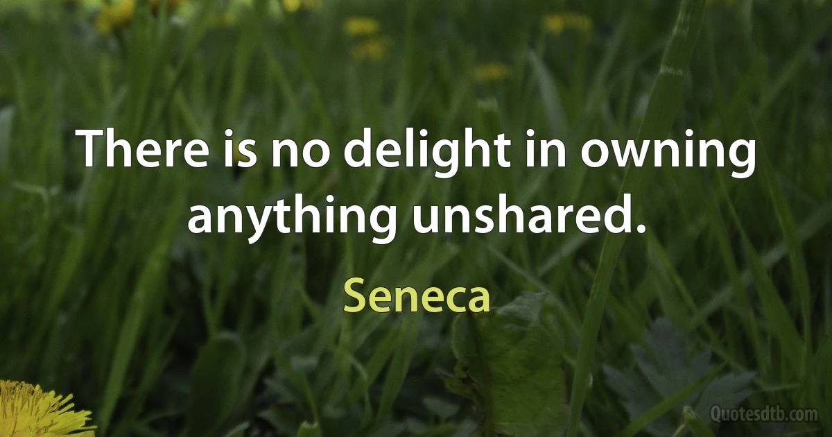 There is no delight in owning anything unshared. (Seneca)