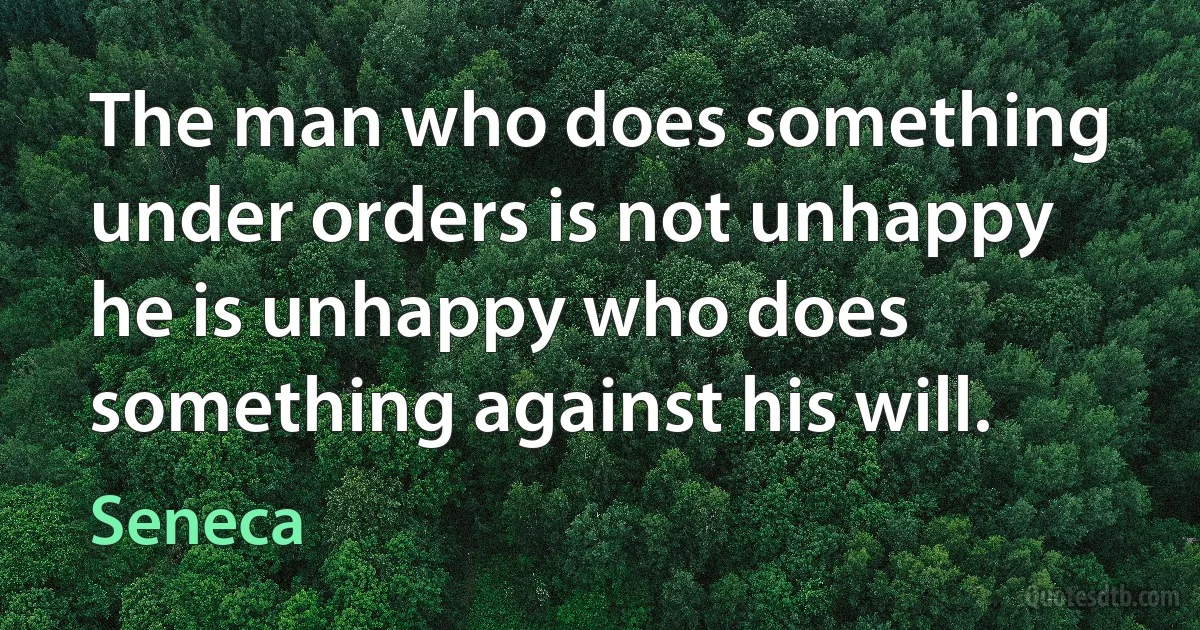 The man who does something under orders is not unhappy he is unhappy who does something against his will. (Seneca)