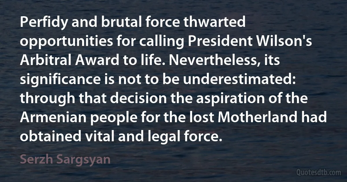 Perfidy and brutal force thwarted opportunities for calling President Wilson's Arbitral Award to life. Nevertheless, its significance is not to be underestimated: through that decision the aspiration of the Armenian people for the lost Motherland had obtained vital and legal force. (Serzh Sargsyan)