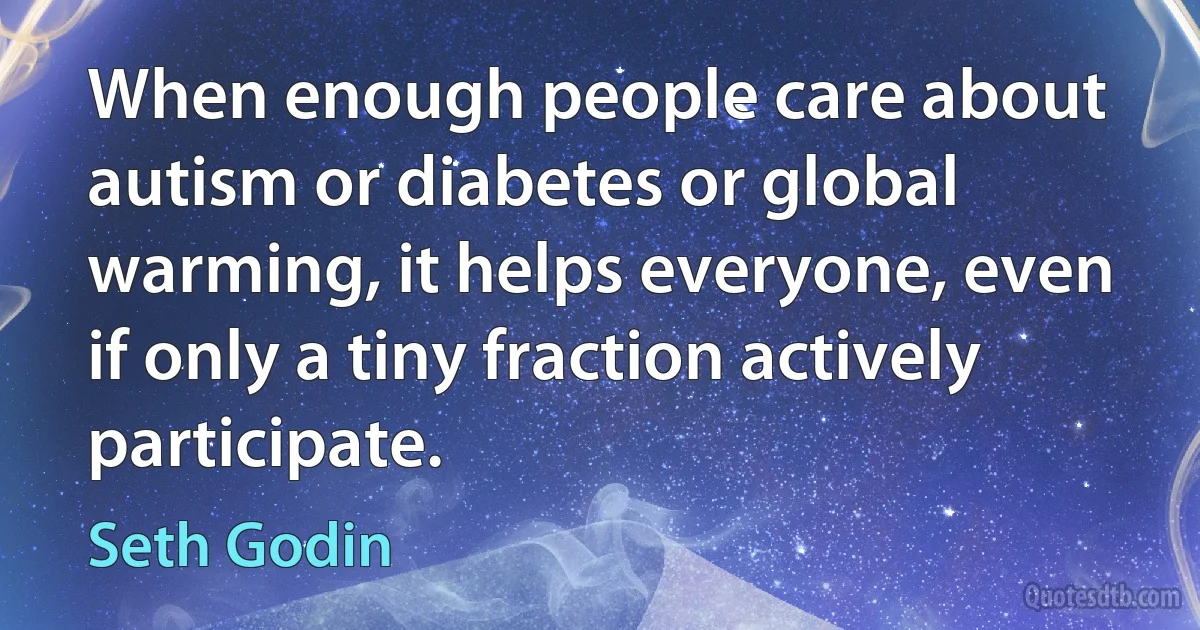 When enough people care about autism or diabetes or global warming, it helps everyone, even if only a tiny fraction actively participate. (Seth Godin)