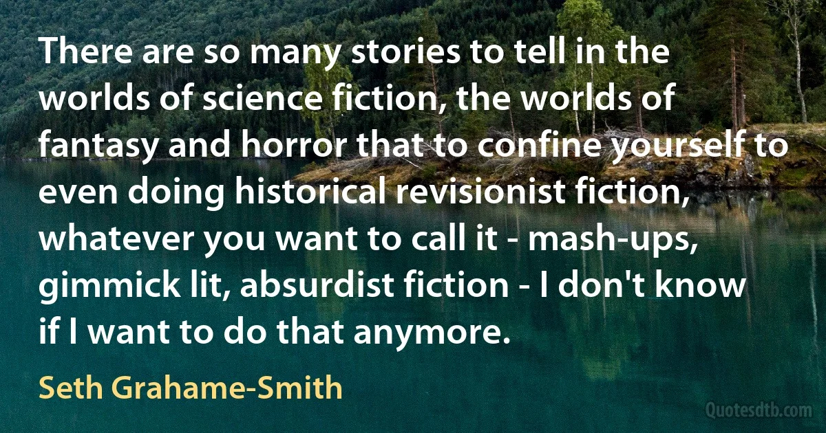 There are so many stories to tell in the worlds of science fiction, the worlds of fantasy and horror that to confine yourself to even doing historical revisionist fiction, whatever you want to call it - mash-ups, gimmick lit, absurdist fiction - I don't know if I want to do that anymore. (Seth Grahame-Smith)