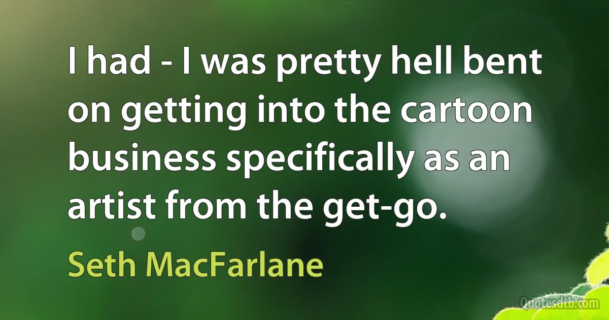 I had - I was pretty hell bent on getting into the cartoon business specifically as an artist from the get-go. (Seth MacFarlane)