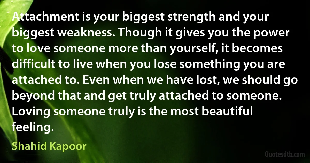 Attachment is your biggest strength and your biggest weakness. Though it gives you the power to love someone more than yourself, it becomes difficult to live when you lose something you are attached to. Even when we have lost, we should go beyond that and get truly attached to someone. Loving someone truly is the most beautiful feeling. (Shahid Kapoor)