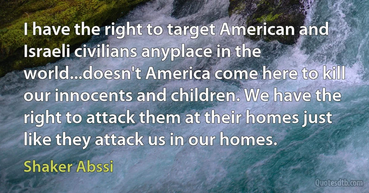 I have the right to target American and Israeli civilians anyplace in the world...doesn't America come here to kill our innocents and children. We have the right to attack them at their homes just like they attack us in our homes. (Shaker Abssi)