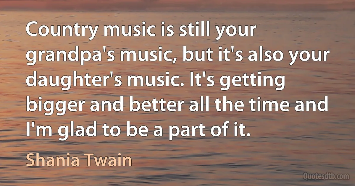 Country music is still your grandpa's music, but it's also your daughter's music. It's getting bigger and better all the time and I'm glad to be a part of it. (Shania Twain)