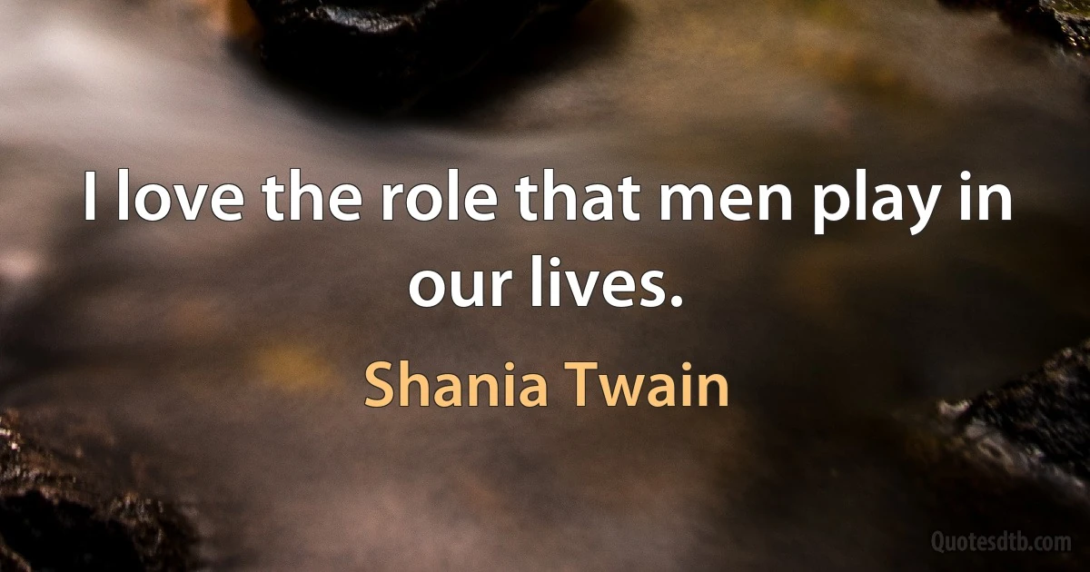 I love the role that men play in our lives. (Shania Twain)