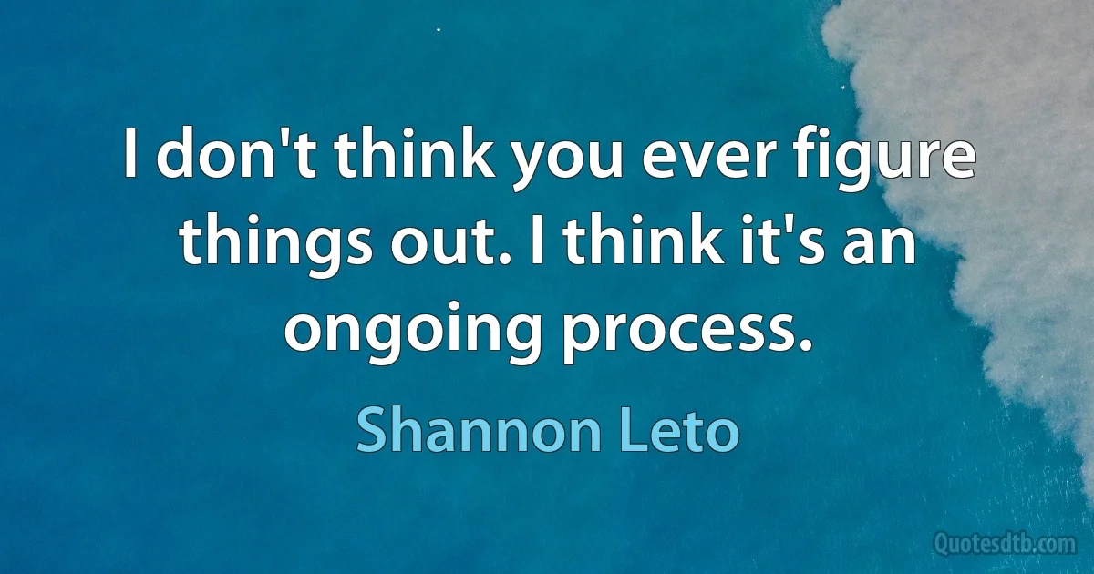 I don't think you ever figure things out. I think it's an ongoing process. (Shannon Leto)