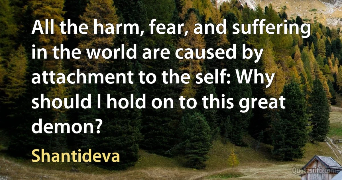 All the harm, fear, and suffering in the world are caused by attachment to the self: Why should I hold on to this great demon? (Shantideva)