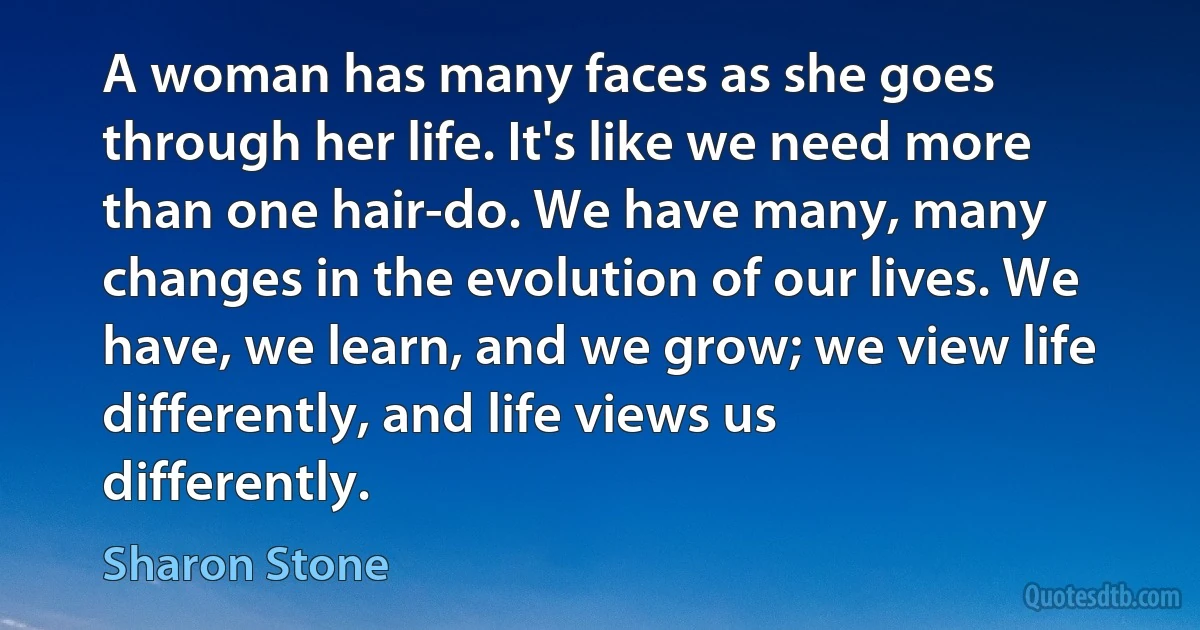 A woman has many faces as she goes through her life. It's like we need more than one hair-do. We have many, many changes in the evolution of our lives. We have, we learn, and we grow; we view life differently, and life views us differently. (Sharon Stone)