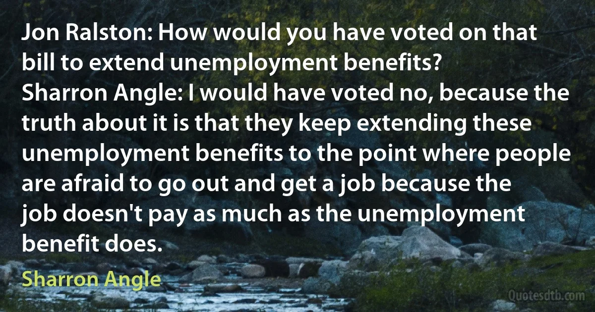 Jon Ralston: How would you have voted on that bill to extend unemployment benefits?
Sharron Angle: I would have voted no, because the truth about it is that they keep extending these unemployment benefits to the point where people are afraid to go out and get a job because the job doesn't pay as much as the unemployment benefit does. (Sharron Angle)