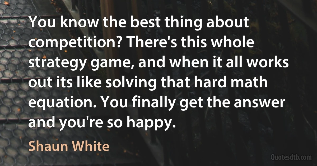 You know the best thing about competition? There's this whole strategy game, and when it all works out its like solving that hard math equation. You finally get the answer and you're so happy. (Shaun White)