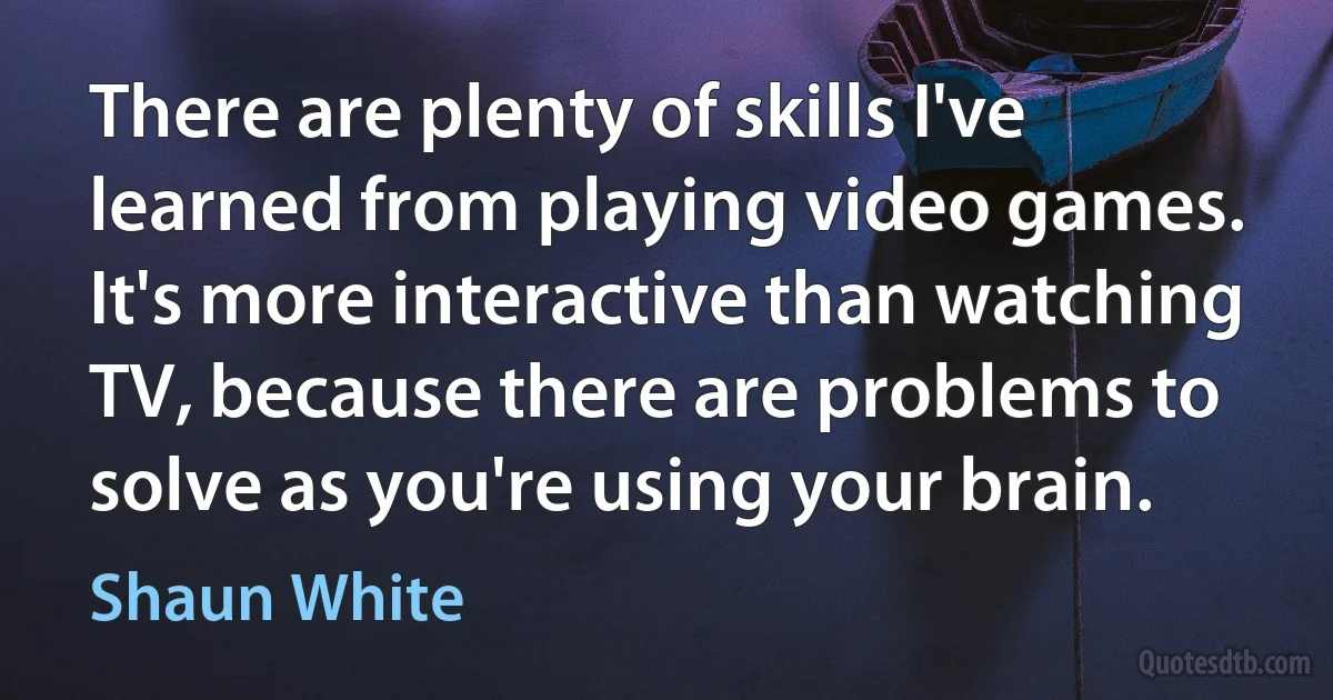 There are plenty of skills I've learned from playing video games. It's more interactive than watching TV, because there are problems to solve as you're using your brain. (Shaun White)