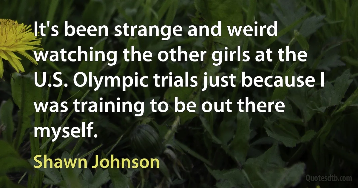 It's been strange and weird watching the other girls at the U.S. Olympic trials just because I was training to be out there myself. (Shawn Johnson)