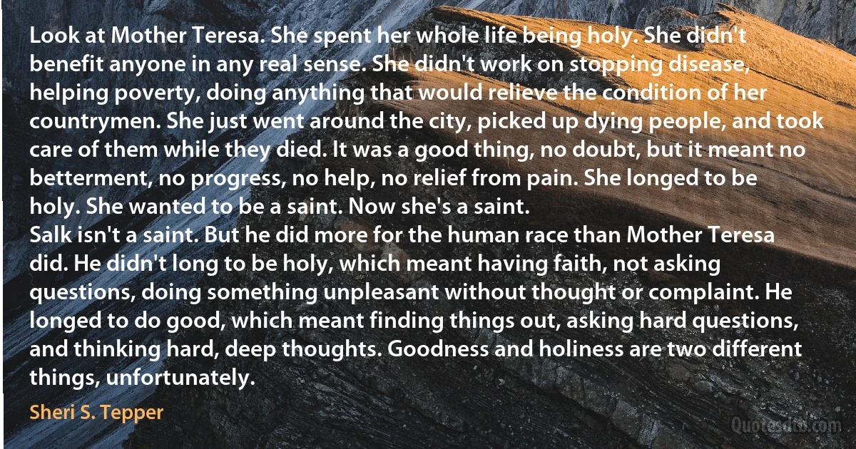 Look at Mother Teresa. She spent her whole life being holy. She didn't benefit anyone in any real sense. She didn't work on stopping disease, helping poverty, doing anything that would relieve the condition of her countrymen. She just went around the city, picked up dying people, and took care of them while they died. It was a good thing, no doubt, but it meant no betterment, no progress, no help, no relief from pain. She longed to be holy. She wanted to be a saint. Now she's a saint.
Salk isn't a saint. But he did more for the human race than Mother Teresa did. He didn't long to be holy, which meant having faith, not asking questions, doing something unpleasant without thought or complaint. He longed to do good, which meant finding things out, asking hard questions, and thinking hard, deep thoughts. Goodness and holiness are two different things, unfortunately. (Sheri S. Tepper)