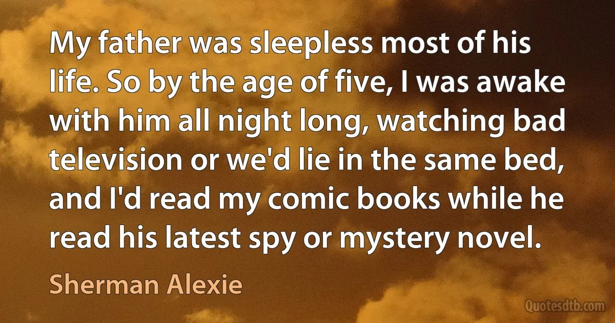 My father was sleepless most of his life. So by the age of five, I was awake with him all night long, watching bad television or we'd lie in the same bed, and I'd read my comic books while he read his latest spy or mystery novel. (Sherman Alexie)