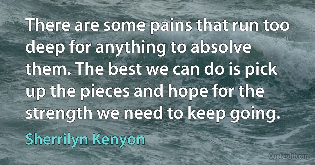 There are some pains that run too deep for anything to absolve them. The best we can do is pick up the pieces and hope for the strength we need to keep going. (Sherrilyn Kenyon)