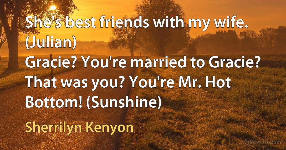 She's best friends with my wife. (Julian)
Gracie? You're married to Gracie? That was you? You're Mr. Hot Bottom! (Sunshine) (Sherrilyn Kenyon)