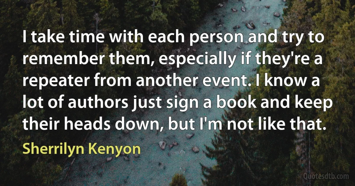 I take time with each person and try to remember them, especially if they're a repeater from another event. I know a lot of authors just sign a book and keep their heads down, but I'm not like that. (Sherrilyn Kenyon)