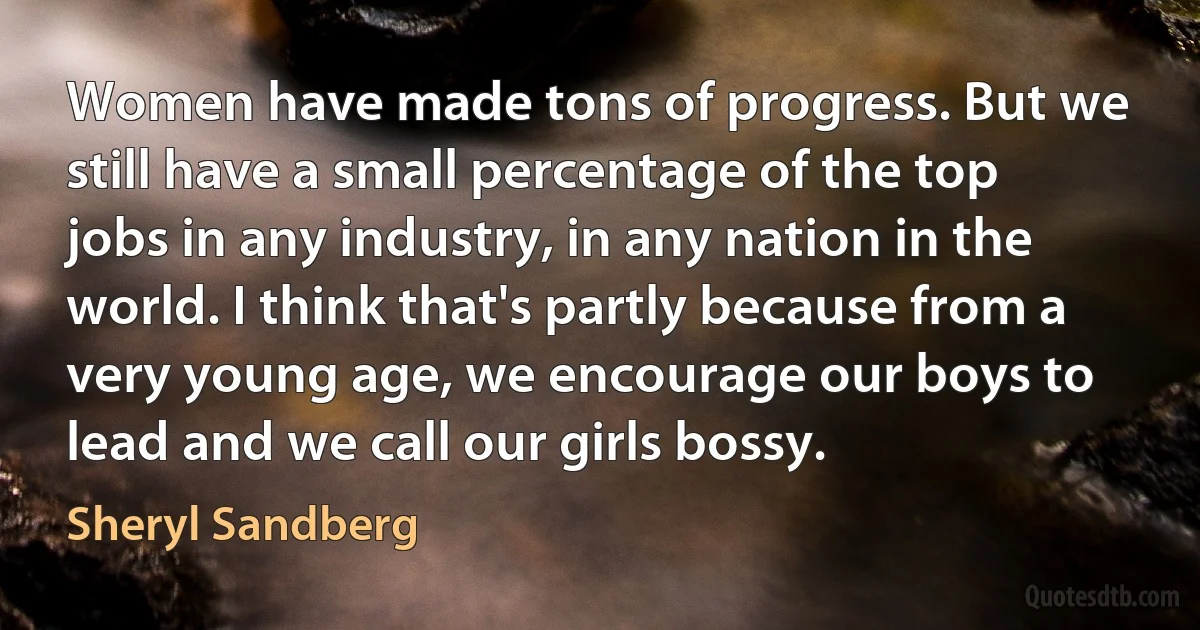 Women have made tons of progress. But we still have a small percentage of the top jobs in any industry, in any nation in the world. I think that's partly because from a very young age, we encourage our boys to lead and we call our girls bossy. (Sheryl Sandberg)