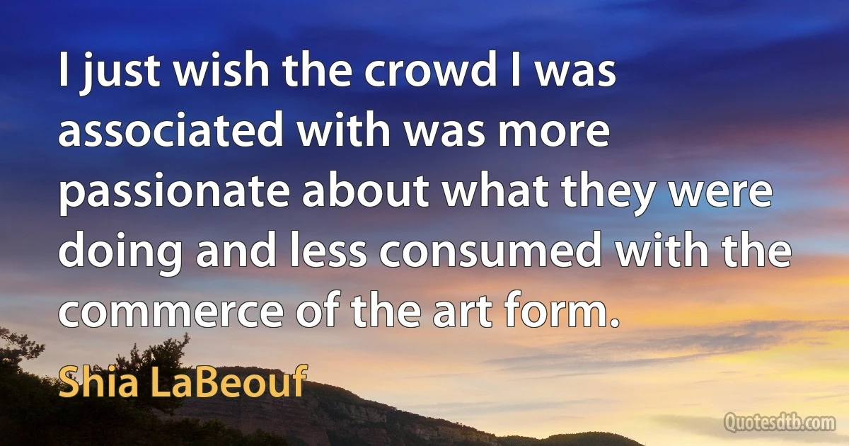 I just wish the crowd I was associated with was more passionate about what they were doing and less consumed with the commerce of the art form. (Shia LaBeouf)