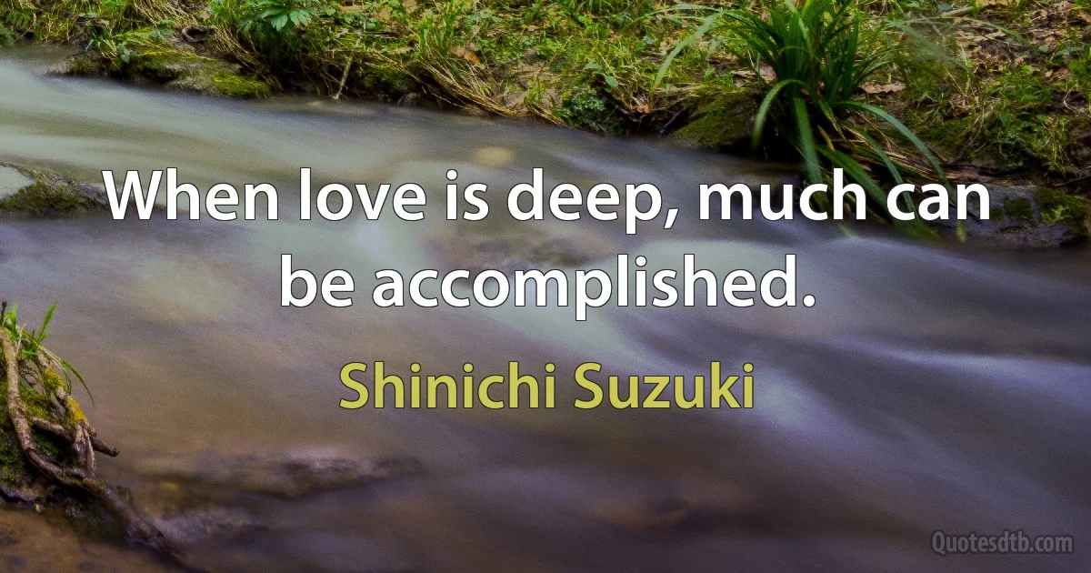 When love is deep, much can be accomplished. (Shinichi Suzuki)