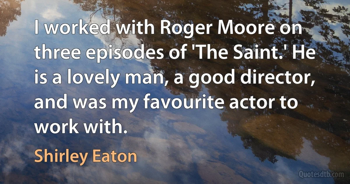 I worked with Roger Moore on three episodes of 'The Saint.' He is a lovely man, a good director, and was my favourite actor to work with. (Shirley Eaton)