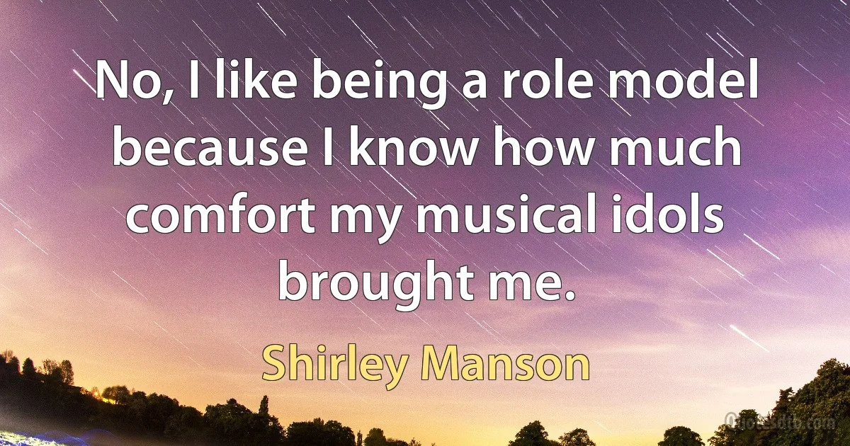 No, I like being a role model because I know how much comfort my musical idols brought me. (Shirley Manson)