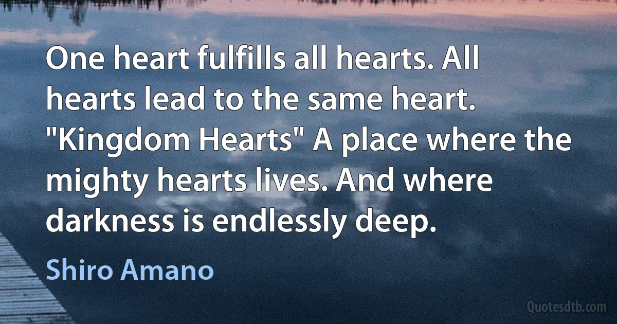 One heart fulfills all hearts. All hearts lead to the same heart. "Kingdom Hearts" A place where the mighty hearts lives. And where darkness is endlessly deep. (Shiro Amano)