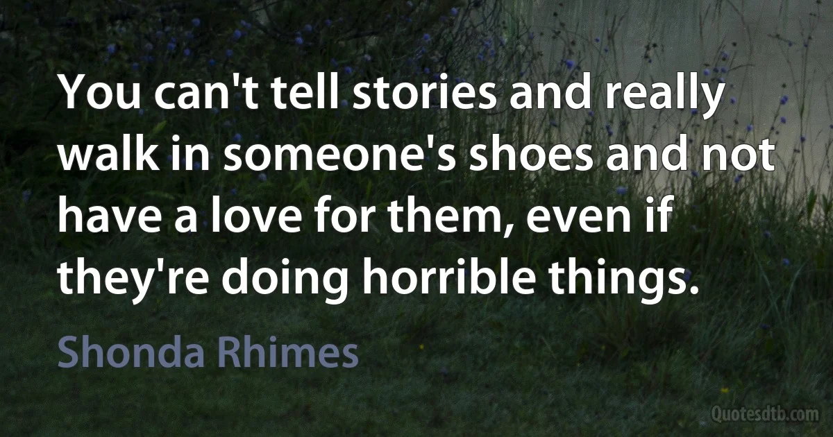 You can't tell stories and really walk in someone's shoes and not have a love for them, even if they're doing horrible things. (Shonda Rhimes)