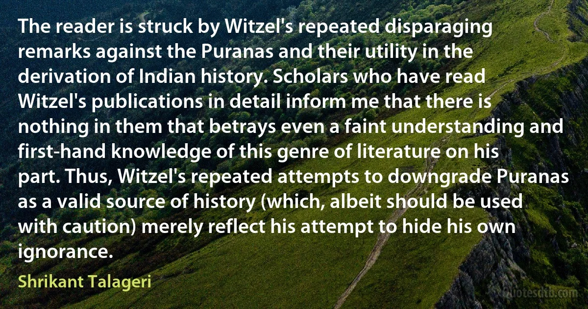 The reader is struck by Witzel's repeated disparaging remarks against the Puranas and their utility in the derivation of Indian history. Scholars who have read Witzel's publications in detail inform me that there is nothing in them that betrays even a faint understanding and first-hand knowledge of this genre of literature on his part. Thus, Witzel's repeated attempts to downgrade Puranas as a valid source of history (which, albeit should be used with caution) merely reflect his attempt to hide his own ignorance. (Shrikant Talageri)