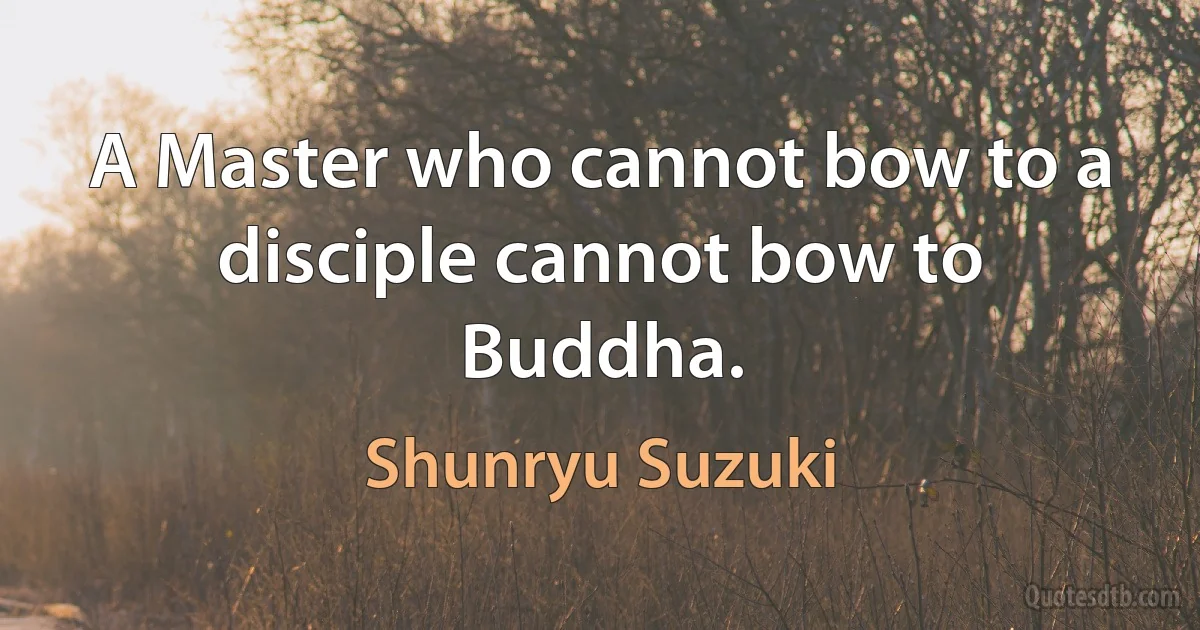 A Master who cannot bow to a disciple cannot bow to Buddha. (Shunryu Suzuki)