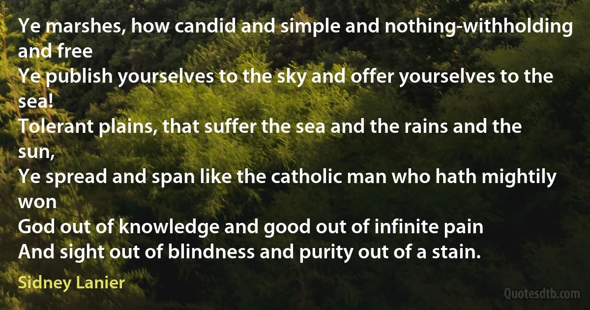 Ye marshes, how candid and simple and nothing-withholding and free
Ye publish yourselves to the sky and offer yourselves to the sea!
Tolerant plains, that suffer the sea and the rains and the sun,
Ye spread and span like the catholic man who hath mightily won
God out of knowledge and good out of infinite pain
And sight out of blindness and purity out of a stain. (Sidney Lanier)
