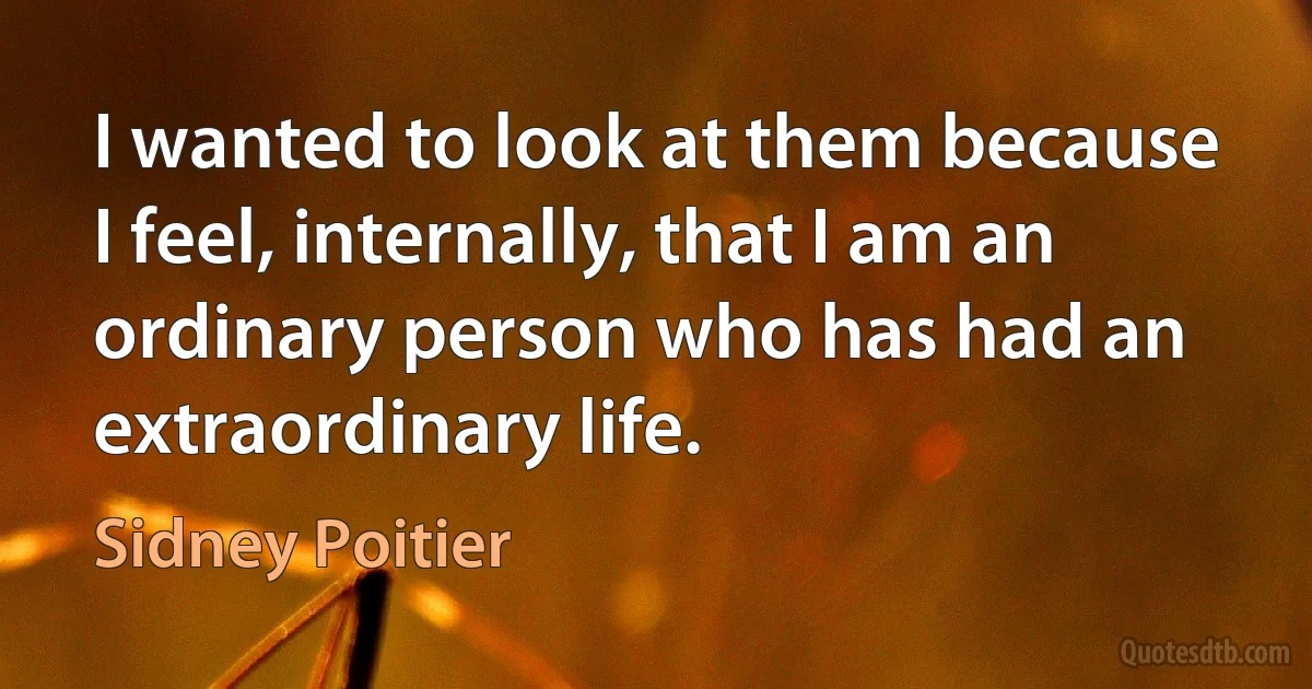 I wanted to look at them because I feel, internally, that I am an ordinary person who has had an extraordinary life. (Sidney Poitier)