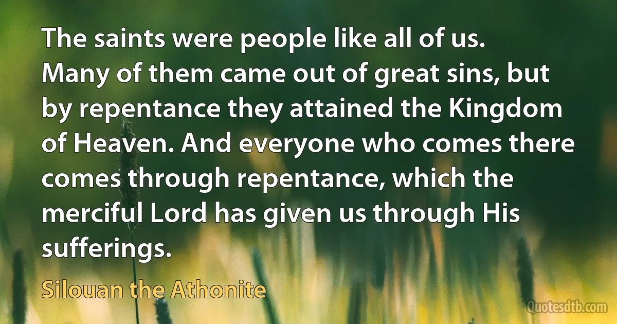 The saints were people like all of us. Many of them came out of great sins, but by repentance they attained the Kingdom of Heaven. And everyone who comes there comes through repentance, which the merciful Lord has given us through His sufferings. (Silouan the Athonite)