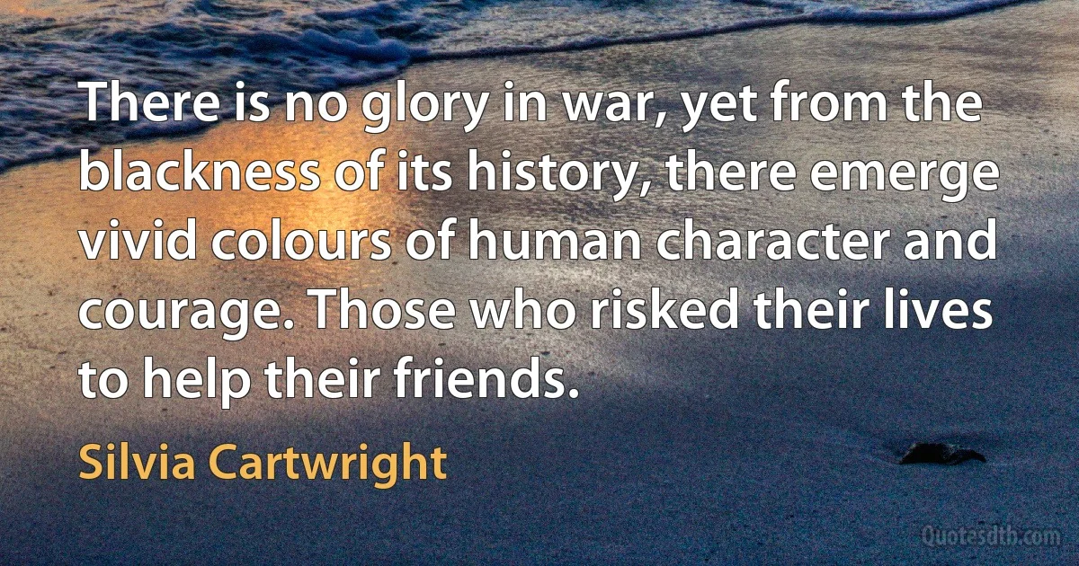 There is no glory in war, yet from the blackness of its history, there emerge vivid colours of human character and courage. Those who risked their lives to help their friends. (Silvia Cartwright)