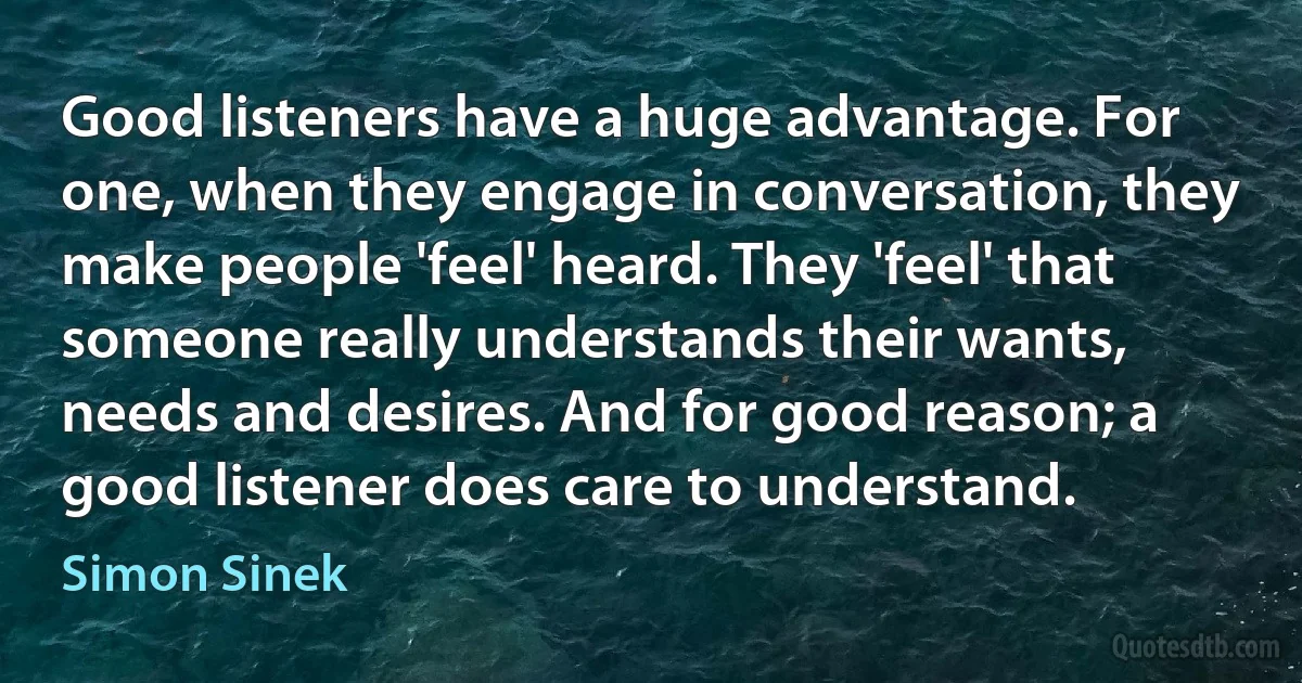 Good listeners have a huge advantage. For one, when they engage in conversation, they make people 'feel' heard. They 'feel' that someone really understands their wants, needs and desires. And for good reason; a good listener does care to understand. (Simon Sinek)