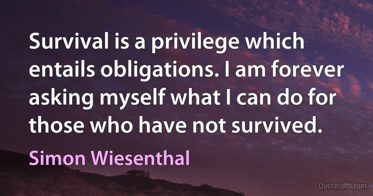 Survival is a privilege which entails obligations. I am forever asking myself what I can do for those who have not survived. (Simon Wiesenthal)