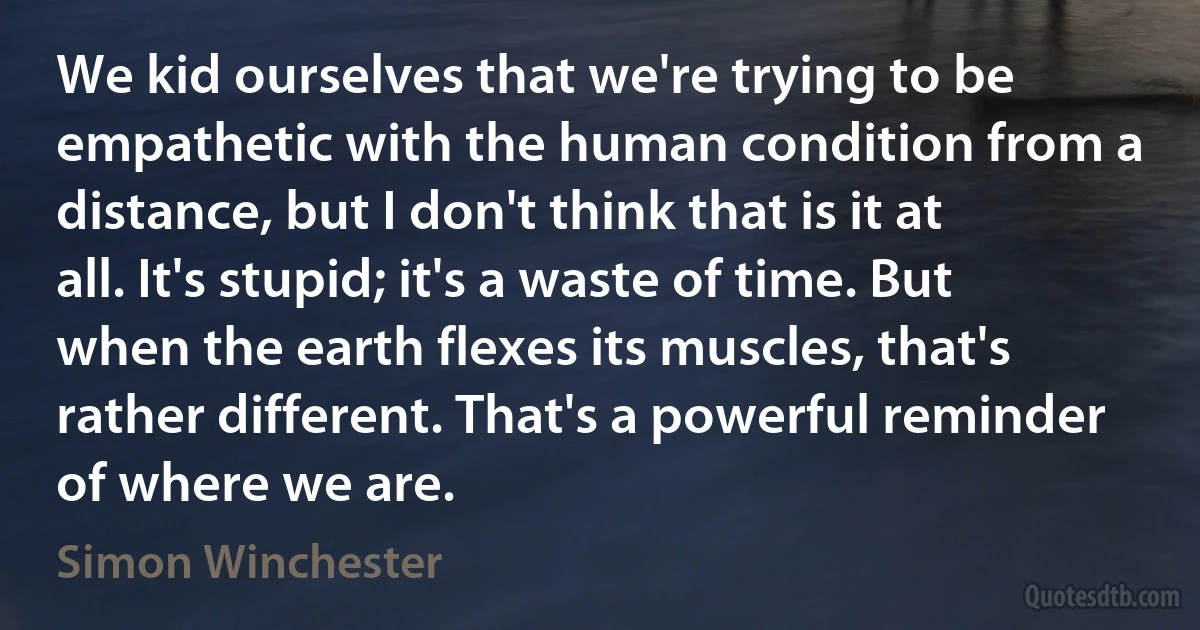 We kid ourselves that we're trying to be empathetic with the human condition from a distance, but I don't think that is it at all. It's stupid; it's a waste of time. But when the earth flexes its muscles, that's rather different. That's a powerful reminder of where we are. (Simon Winchester)