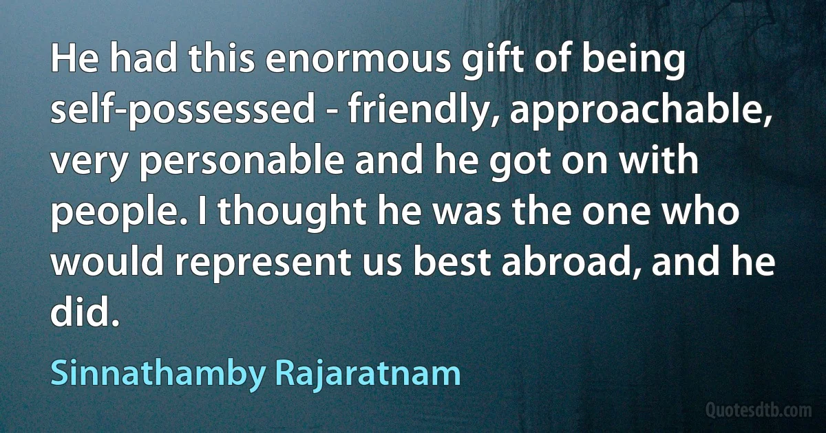 He had this enormous gift of being self-possessed - friendly, approachable, very personable and he got on with people. I thought he was the one who would represent us best abroad, and he did. (Sinnathamby Rajaratnam)