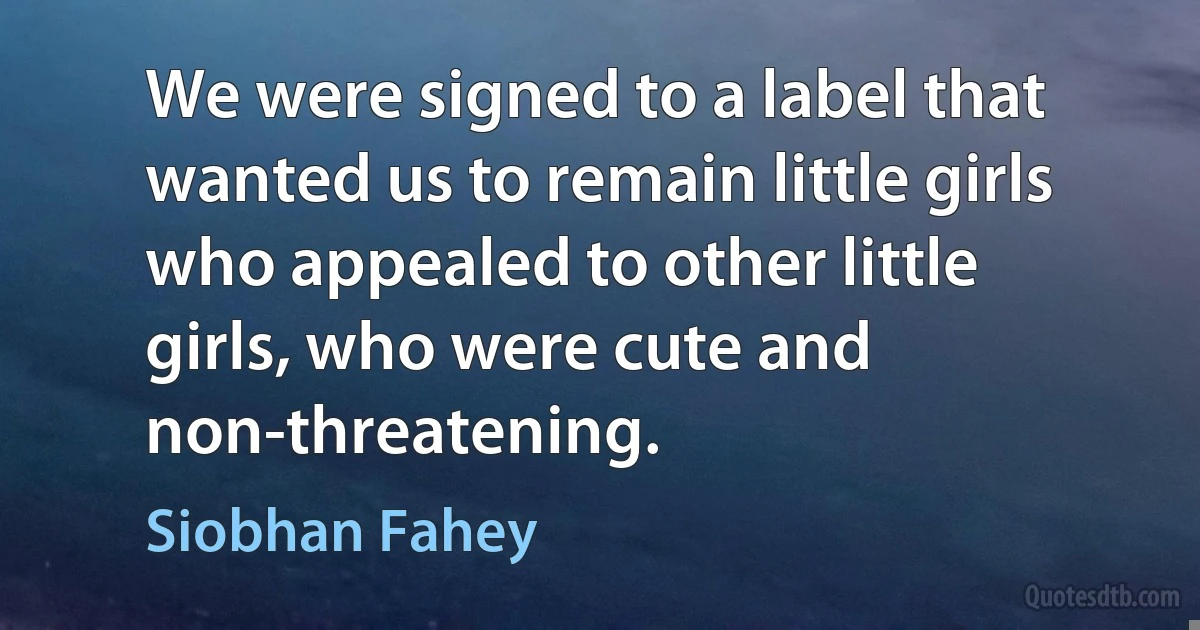 We were signed to a label that wanted us to remain little girls who appealed to other little girls, who were cute and non-threatening. (Siobhan Fahey)