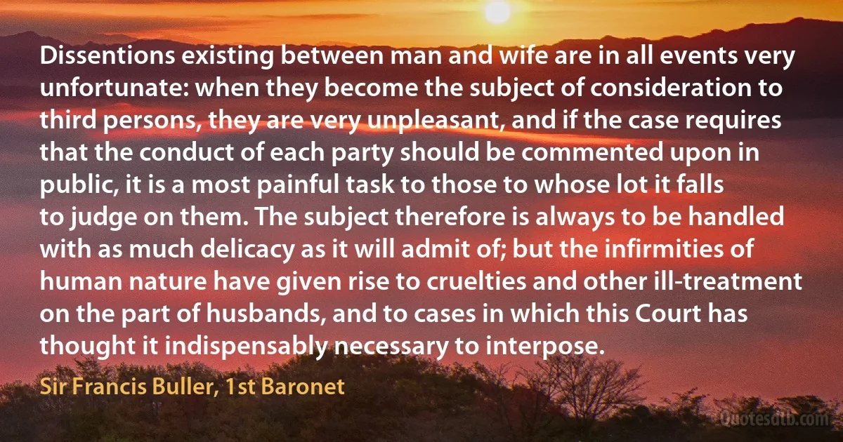 Dissentions existing between man and wife are in all events very unfortunate: when they become the subject of consideration to third persons, they are very unpleasant, and if the case requires that the conduct of each party should be commented upon in public, it is a most painful task to those to whose lot it falls to judge on them. The subject therefore is always to be handled with as much delicacy as it will admit of; but the infirmities of human nature have given rise to cruelties and other ill-treatment on the part of husbands, and to cases in which this Court has thought it indispensably necessary to interpose. (Sir Francis Buller, 1st Baronet)