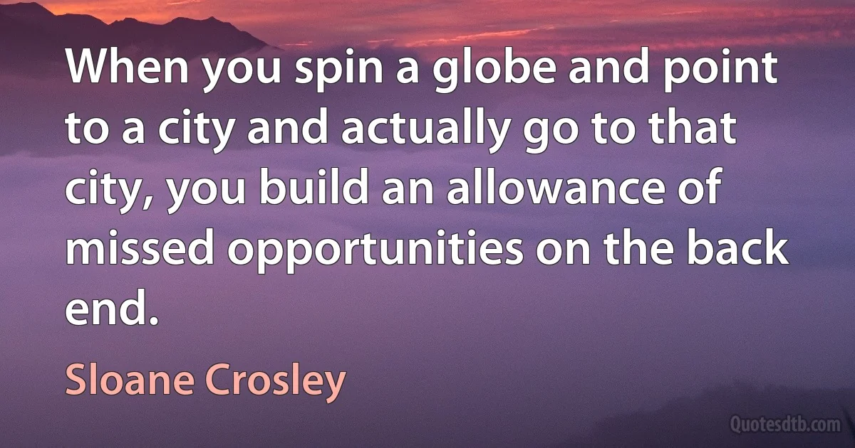 When you spin a globe and point to a city and actually go to that city, you build an allowance of missed opportunities on the back end. (Sloane Crosley)